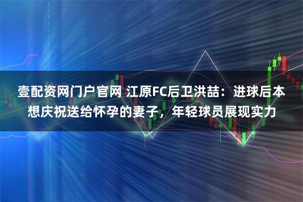 壹配资网门户官网 江原FC后卫洪喆：进球后本想庆祝送给怀孕的妻子，年轻球员展现实力