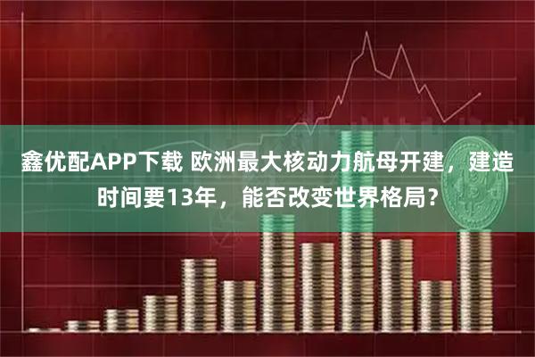鑫优配APP下载 欧洲最大核动力航母开建，建造时间要13年，能否改变世界格局？