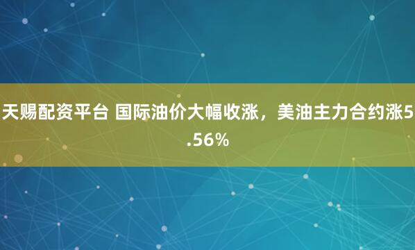 天赐配资平台 国际油价大幅收涨，美油主力合约涨5.56%