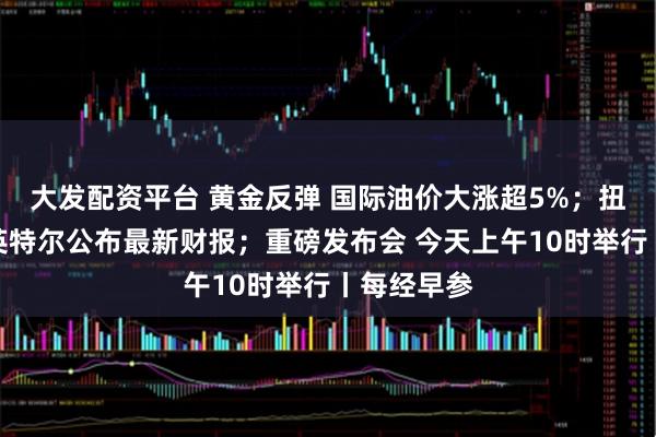大发配资平台 黄金反弹 国际油价大涨超5%；扭亏为盈！英特尔公布最新财报；重磅发布会 今天上午10时举行丨每经早参