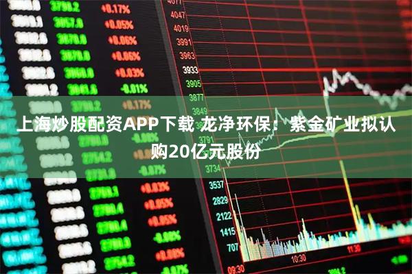 上海炒股配资APP下载 龙净环保：紫金矿业拟认购20亿元股份