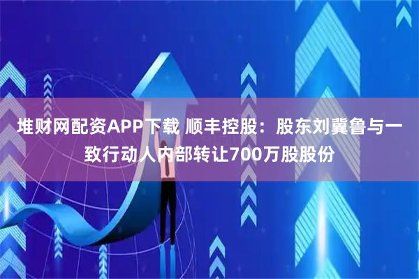堆财网配资APP下载 顺丰控股：股东刘冀鲁与一致行动人内部转让700万股股份