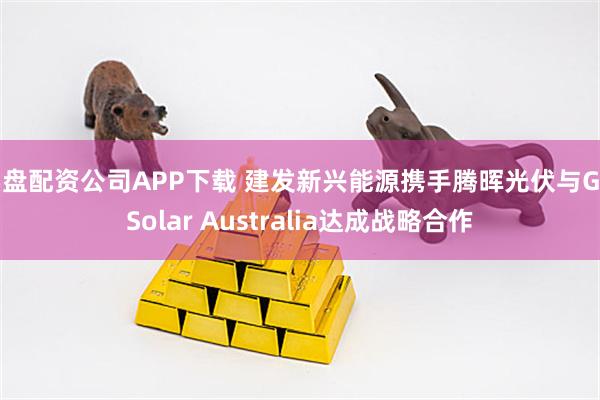 实盘配资公司APP下载 建发新兴能源携手腾晖光伏与Go Solar Australia达成战略合作