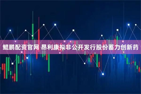 鲲鹏配资官网 昂利康拟非公开发行股份蓄力创新药