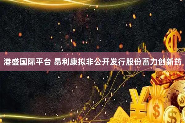 港盛国际平台 昂利康拟非公开发行股份蓄力创新药