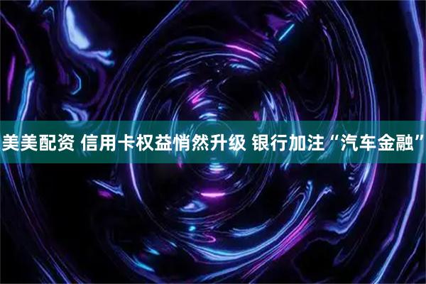 美美配资 信用卡权益悄然升级 银行加注“汽车金融”