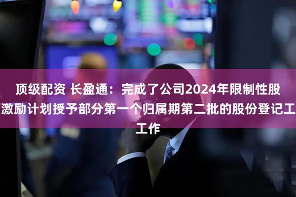 顶级配资 长盈通：完成了公司2024年限制性股票激励计划授予部分第一个归属期第二批的股份登记工作