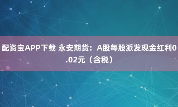 配资宝APP下载 永安期货：A股每股派发现金红利0.02元（含税）
