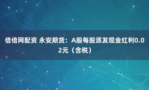 倍倍网配资 永安期货：A股每股派发现金红利0.02元（含税）