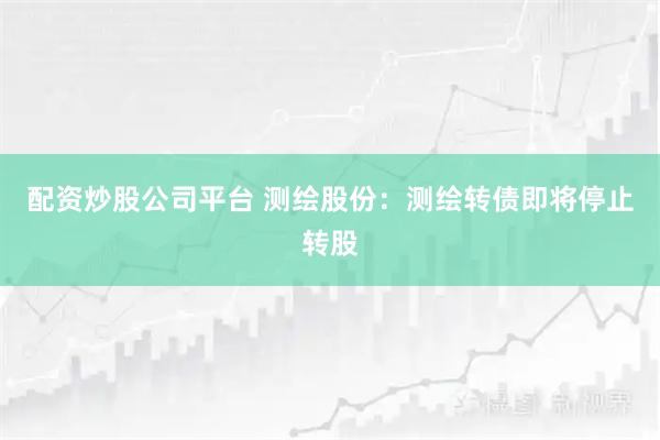 配资炒股公司平台 测绘股份：测绘转债即将停止转股