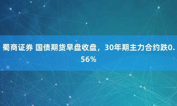 蜀商证券 国债期货早盘收盘，30年期主力合约跌0.56%