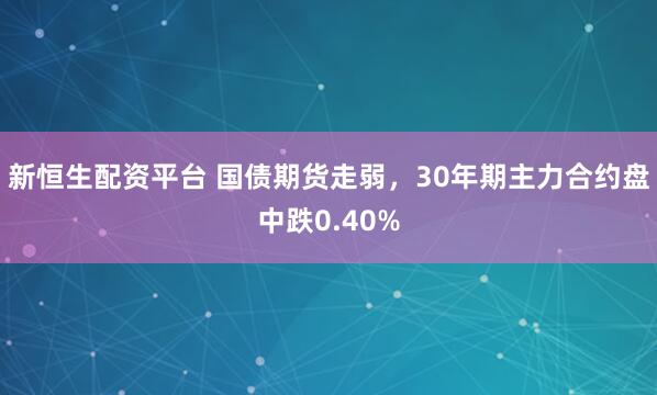 新恒生配资平台 国债期货走弱，30年期主力合约盘中跌0.40%