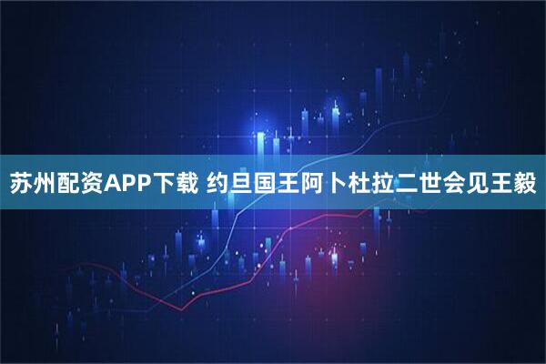 苏州配资APP下载 约旦国王阿卜杜拉二世会见王毅