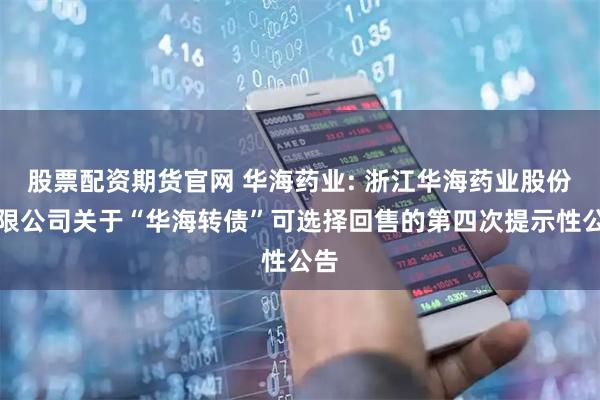 股票配资期货官网 华海药业: 浙江华海药业股份有限公司关于“华海转债”可选择回售的第四次提示性公告