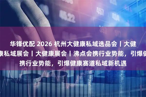 华锋优配 2026 杭州大健康私域选品会丨大健康私域大会丨大健康私域展会丨大健康展会丨沸点会携行业势能,引爆健康赛道私域新机遇