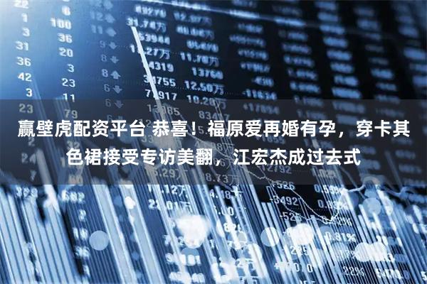 赢壁虎配资平台 恭喜！福原爱再婚有孕，穿卡其色裙接受专访美翻，江宏杰成过去式