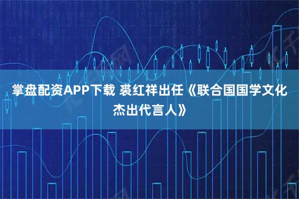 掌盘配资APP下载 裘红祥出任《联合国国学文化杰出代言人》