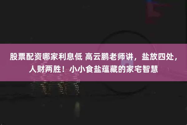 股票配资哪家利息低 高云鹏老师讲，盐放四处，人财两胜！小小食盐蕴藏的家宅智慧