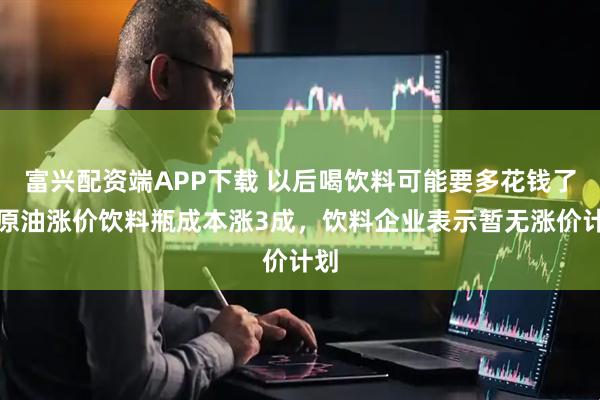 富兴配资端APP下载 以后喝饮料可能要多花钱了？原油涨价饮料瓶成本涨3成，饮料企业表示暂无涨价计划