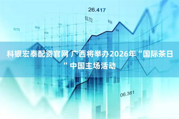 科银宏泰配资官网 广西将举办2026年“国际茶日”中国主场活动