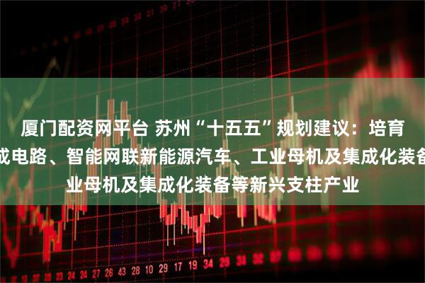厦门配资网平台 苏州“十五五”规划建议：培育壮大半导体与集成电路、智能网联新能源汽车、工业母机及集成化装备等新兴支柱产业