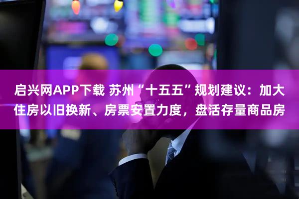 启兴网APP下载 苏州“十五五”规划建议：加大住房以旧换新、房票安置力度，盘活存量商品房