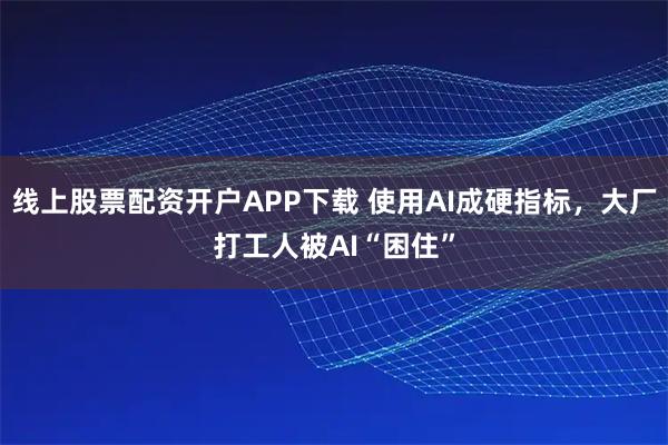 线上股票配资开户APP下载 使用AI成硬指标，大厂打工人被AI“困住”