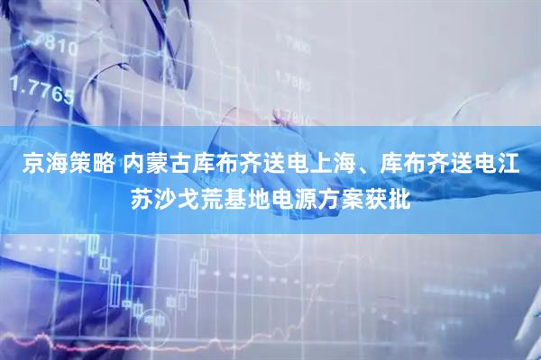 京海策略 内蒙古库布齐送电上海、库布齐送电江苏沙戈荒基地电源方案获批