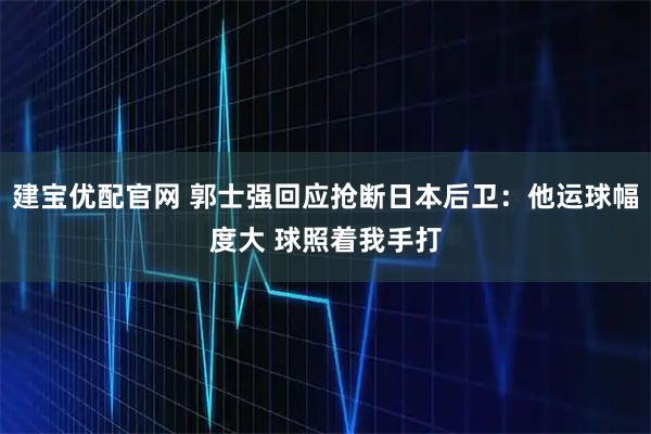 建宝优配官网 郭士强回应抢断日本后卫：他运球幅度大 球照着我手打