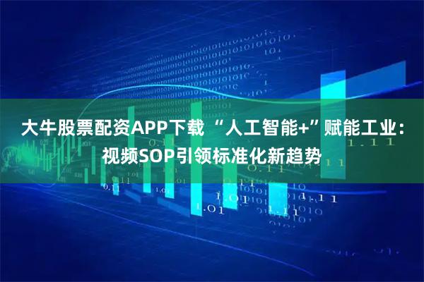 大牛股票配资APP下载 “人工智能+”赋能工业：视频SOP引领标准化新趋势